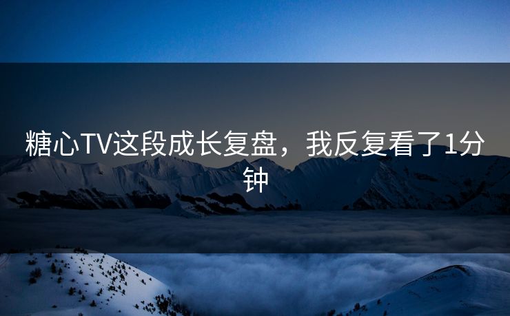 糖心TV这段成长复盘，我反复看了1分钟