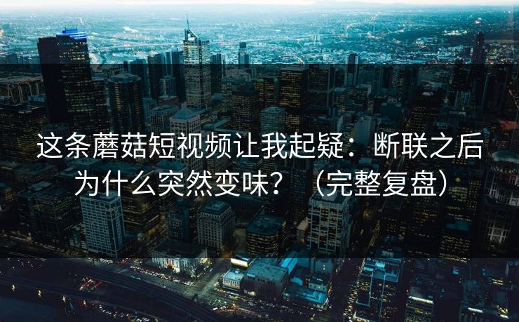 这条蘑菇短视频让我起疑：断联之后为什么突然变味？（完整复盘）