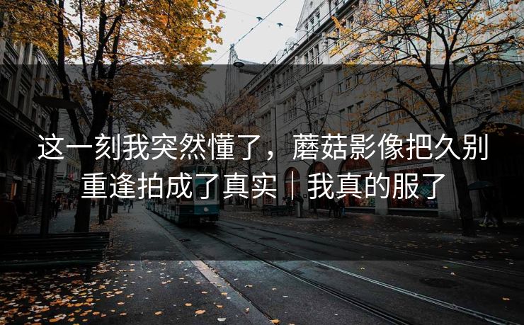 这一刻我突然懂了，蘑菇影像把久别重逢拍成了真实｜我真的服了