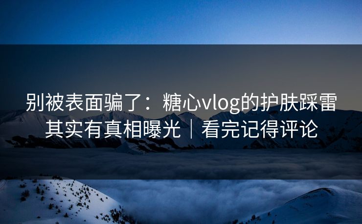 别被表面骗了：糖心vlog的护肤踩雷其实有真相曝光｜看完记得评论