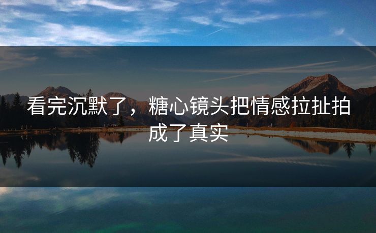 看完沉默了，糖心镜头把情感拉扯拍成了真实