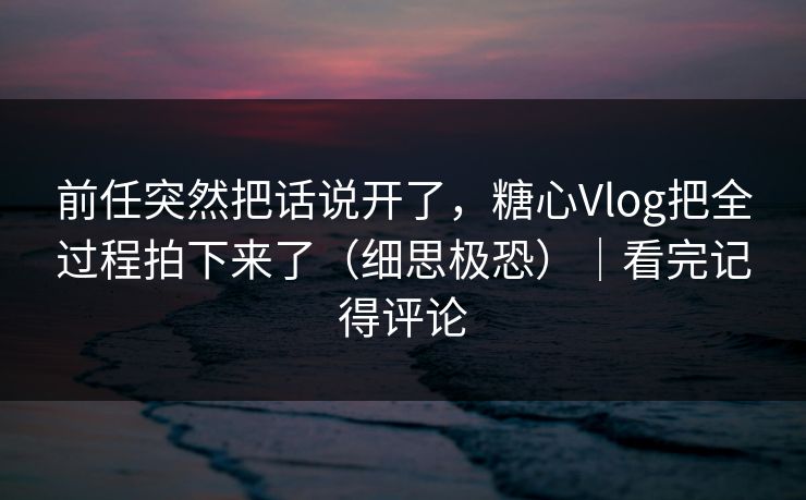 前任突然把话说开了，糖心Vlog把全过程拍下来了（细思极恐）｜看完记得评论