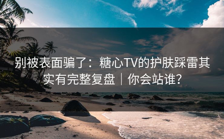 别被表面骗了：糖心TV的护肤踩雷其实有完整复盘｜你会站谁？