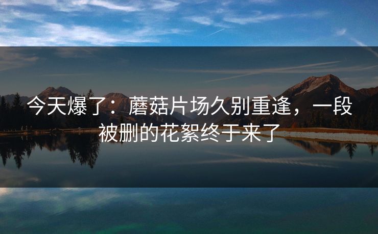 今天爆了：蘑菇片场久别重逢，一段被删的花絮终于来了