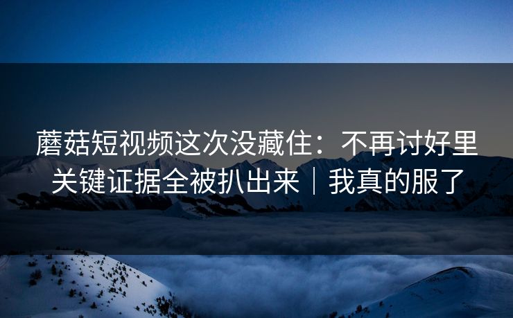蘑菇短视频这次没藏住：不再讨好里关键证据全被扒出来｜我真的服了