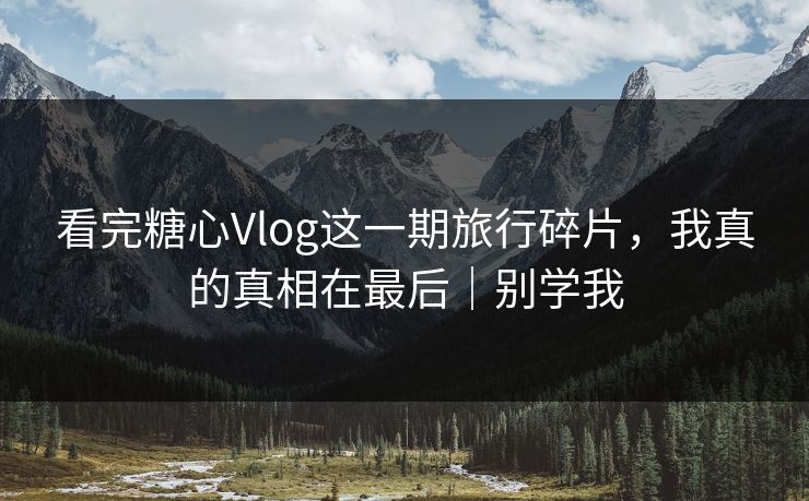 看完糖心Vlog这一期旅行碎片，我真的真相在最后｜别学我
